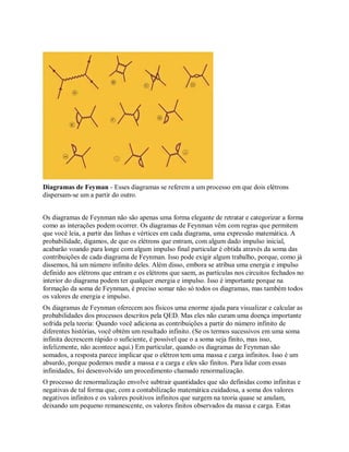 Diagramas de Feyman - Esses diagramas se referem a um processo em que dois elétrons
dispersam-se um a partir do outro.
Os diagramas de Feynman não são apenas uma forma elegante de retratar e categorizar a forma
como as interações podem ocorrer. Os diagramas de Feynman vêm com regras que permitem
que você leia, a partir das linhas e vértices em cada diagrama, uma expressão matemática. A
probabilidade, digamos, de que os elétrons que entram, com algum dado impulso inicial,
acabarão voando para longe com algum impulso final particular é obtida através da soma das
contribuições de cada diagrama de Feynman. Isso pode exigir algum trabalho, porque, como já
dissemos, há um número infinito deles. Além disso, embora se atribua uma energia e impulso
definido aos elétrons que entram e os elétrons que saem, as partículas nos circuitos fechados no
interior do diagrama podem ter qualquer energia e impulso. Isso é importante porque na
formação da soma de Feynman, é preciso somar não só todos os diagramas, mas também todos
os valores de energia e impulso.
Os diagramas de Feynman oferecem aos físicos uma enorme ajuda para visualizar e calcular as
probabilidades dos processos descritos pela QED. Mas eles não curam uma doença importante
sofrida pela teoria: Quando você adiciona as contribuições a partir do número infinito de
diferentes histórias, você obtém um resultado infinito. (Se os termos sucessivos em uma soma
infinita decrescem rápido o suficiente, é possível que o a soma seja finito, mas isso,
infelizmente, não acontece aqui.) Em particular, quando os diagramas de Feynman são
somados, a resposta parece implicar que o elétron tem uma massa e carga infinitos. Isso é um
absurdo, porque podemos medir a massa e a carga e eles são finitos. Para lidar com essas
infinidades, foi desenvolvido um procedimento chamado renormalização.
O processo de renormalização envolve subtrair quantidades que são definidas como infinitas e
negativas de tal forma que, com a contabilização matemática cuidadosa, a soma dos valores
negativos infinitos e os valores positivos infinitos que surgem na teoria quase se anulam,
deixando um pequeno remanescente, os valores finitos observados da massa e carga. Estas
 