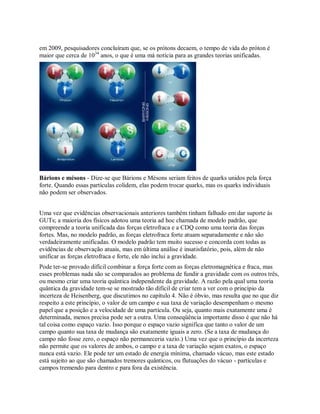 em 2009, pesquisadores concluíram que, se os prótons decaem, o tempo de vida do próton é
maior que cerca de 1034
anos, o que é uma má notícia para as grandes teorias unificadas.
Bárions e mésons - Dize-se que Bárions e Mésons seriam feitos de quarks unidos pela força
forte. Quando essas partículas colidem, elas podem trocar quarks, mas os quarks individuais
não podem ser observados.
Uma vez que evidências observacionais anteriores também tinham falhado em dar suporte às
GUTs; a maioria dos físicos adotou uma teoria ad hoc chamada de modelo padrão, que
compreende a teoria unificada das forças eletrofraca e a CDQ como uma teoria das forças
fortes. Mas, no modelo padrão, as forças eletrofraca forte atuam separadamente e não são
verdadeiramente unificadas. O modelo padrão tem muito sucesso e concorda com todas as
evidências de observação atuais, mas em última análise é insatisfatório, pois, além de não
unificar as forças eletrofraca e forte, ele não inclui a gravidade.
Pode ter-se provado difícil combinar a força forte com as forças eletromagnética e fraca, mas
esses problemas nada são se comparados ao problema de fundir a gravidade com os outros três,
ou mesmo criar uma teoria quântica independente da gravidade. A razão pela qual uma teoria
quântica da gravidade tem-se se mostrado tão difícil de criar tem a ver com o princípio da
incerteza de Heisenberg, que discutimos no capítulo 4. Não é óbvio, mas resulta que no que diz
respeito a este princípio, o valor de um campo e sua taxa de variação desempenham o mesmo
papel que a posição e a velocidade de uma partícula. Ou seja, quanto mais exatamente uma é
determinada, menos precisa pode ser a outra. Uma conseqüência importante disso é que não há
tal coisa como espaço vazio. Isso porque o espaço vazio significa que tanto o valor de um
campo quanto sua taxa de mudança são exatamente iguais a zero. (Se a taxa de mudança do
campo não fosse zero, o espaço não permaneceria vazio.) Uma vez que o princípio da incerteza
não permite que os valores de ambos, o campo e a taxa de variação sejam exatos, o espaço
nunca está vazio. Ele pode ter um estado de energia mínima, chamado vácuo, mas este estado
está sujeito ao que são chamados tremores quânticos, ou flutuações do vácuo - partículas e
campos tremendo para dentro e para fora da existência.
 