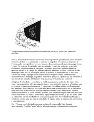 "Simplesmente desenhar um quadrado em torno dela, eu receio, não a torna uma teoria
unificada ".
Pode-se pensar as flutuações do vácuo como pares de partículas que aparecem juntos em algum
momento, afastam-se e, em seguida, se juntam e se aniquilam. Em termos de diagramas de
Feynman, elas correspondem a circuitos fechados. Essas partículas são denominadas partículas
virtuais. Ao contrário de partículas reais, as partículas virtuais não podem ser observadas
diretamente com um detector de partículas. No entanto, seus efeitos indiretos, tais como
pequenas mudanças na energia das órbitas de elétrons podem ser medidas, e estão de acordo
com as previsões teóricas até um grau notável de precisão. O problema é que as partículas
virtuais têm energia, e porque há um número infinito de pares virtuais, elas teriam uma
quantidade infinita de energia. Segundo a relatividade geral, isso significa que elas curvariam o
universo até um tamanho infinitamente pequeno, o que obviamente não acontece!
Esta praga de infinidades é semelhante ao problema que ocorre nas teorias das forças forte,
fraca e eletromagnética, salvo que naqueles casos a renormalização remove as infinidades. Mas
os circuitos fechados nos diagramas de Feynman para a gravidade produzem infinidades que
não podem ser absorvidas pelo renormalização porque na relatividade geral não há parâmetros
renormalizáveis suficientes (tais como os valores de massa e carga) para remover todas as
infinidades quânticas da teoria. Ficamos, portanto, com uma teoria da gravidade, que prevê que
certas quantidades, tais como a curvatura do espaço-tempo são infinitas, o que não é uma forma
de administrar um universo habitável. Isso significa que a única possibilidade de obtenção de
uma teoria sensata seria que todas as infinidades de alguma forma se cancelassem, sem recorrer
à renormalização.
Em 1976, uma possível solução para esse problema foi encontrada. Ela é chamada
supergravidade. O prefixo "super" não foi adicionado porque os físicos achavam que era
 