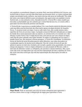 esta sequência, eventualmente chegará a um ponto final, uma teoria definitiva do Universo, que
incluirá todas as forças e preverá cada observação que possamos fazer, ou vamos continuar para
sempre encontrando teorias melhores, mas nunca uma que não possa ser melhorada? Nós ainda
não temos uma resposta definitiva para esta pergunta, mas agora temos um candidato à teoria
final de tudo, se esta realmente existe, chamada teoria-M. A Teoria-M é o único modelo que
tem todas as propriedades que nós achamos que a teoria final devesse ter, e é a teoria sobre a
qual muito da nossa discussão posterior está baseada.
A Teoria-M não é uma teoria no sentido habitual. Ela é uma família inteira de diferentes teorias,
cada uma delas uma boa descrição das observações apenas em algum domínio de situações
físicas. É um pouco como um mapa. Como se sabe muito bem, não se pode mostrar toda a
superfície da Terra em um único mapa. A projeção comum de Mercator utilizada para os mapas
do mundo faz as áreas parecerem cada vez maiores, no extremo norte e no extremo sul, e não
abrange os pólos Norte e Sul. O mapa fiel de toda a terra precisa usar uma coleção de mapas,
cada uma das quais cobrindo uma região limitada. Os mapas se sobrepõem uns aos outros, e
quando fazem isso, eles mostram a mesma paisagem. A Teoria-M é semelhante. As diferentes
teorias da família da teoria-M podem parecer muito diferentes, mas todas elas podem ser
consideradas aspectos da mesma teoria subjacente. Elas são versões da teoria de que são
aplicáveis apenas em intervalos limitados, por exemplo, quando certas quantidades, tais como a
energia são pequenas. Como os mapas sobrepostos em uma projeção de Mercator, onde os
intervalos de diferentes versões se sobrepõem, eles prevêem o mesmo fenômeno. Mas, assim
como não existe um mapa plano que seja uma boa representação de toda a superfície da Terra,
não existe uma única teoria que seja uma boa representação das observações em todas as
situações.
Mapa Mundi. Pode ser necessário uma série de teorias sobrepostas para representar o
universo, assim como se exige a sobreposição de mapas para representar a Terra.
 