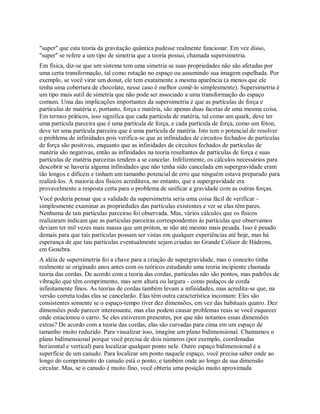 "super" que esta teoria da gravitação quântica pudesse realmente funcionar. Em vez disso,
"super" se refere a um tipo de simetria que a teoria possui, chamada supersimetria.
Em física, diz-se que um sistema tem uma simetria se suas propriedades não são afetadas por
uma certa transformação, tal como rotação no espaço ou assumindo sua imagem espelhada. Por
exemplo, se você virar um donut, ele tem exatamente a mesma aparência (a menos que ele
tenha uma cobertura de chocolate, nesse caso é melhor comê-lo simplesmente). Supersimetria é
um tipo mais sutil de simetria que não pode ser associado a uma transformação do espaço
comum. Uma das implicações importantes da supersimetria é que as partículas de força e
partículas de matéria e, portanto, força e matéria, são apenas duas facetas de uma mesma coisa.
Em termos práticos, isso significa que cada partícula de matéria, tal como um quark, deve ter
uma partícula parceira que é uma partícula de força, e cada partícula de força, como um fóton,
deve ter uma partícula parceira que é uma partícula de matéria. Isto tem o potencial de resolver
o problema de infinidades pois verifica-se que as infinidades de circuitos fechados de partículas
de força são positivas, enquanto que as infinidades de circuitos fechados de partículas de
matéria são negativas, então as infinidades na teoria resultantes de partículas de força e suas
partículas de matéria parceiras tendem a se cancelar. Infelizmente, os cálculos necessários para
descobrir se haveria alguma infinidades que não tenha sido cancelada em supergravidade eram
tão longos e difíceis e tinham um tamanho potencial de erro que ninguém estava preparado para
realizá-los. A maioria dos físicos acreditava, no entanto, que a supergravidade era
provavelmente a resposta certa para o problema de unificar a gravidade com as outras forças.
Você poderia pensar que a validade da supersimetria seria uma coisa fácil de verificar -
simplesmente examinar as propriedades das partículas existentes e ver se elas têm pares.
Nenhuma de tais partículas parceiras foi observada. Mas, vários cálculos que os físicos
realizaram indicam que as partículas parceiras correspondentes às partículas que observamos
deviam ter mil vezes mais massa que um próton, se não até mesmo mais pesada. Isso é pesado
demais para que tais partículas possam ser vistas em qualquer experiências até hoje, mas há
esperança de que tais partículas eventualmente sejam criadas no Grande Colisor de Hádrons,
em Genebra.
A idéia de supersimetria foi a chave para a criação de supergravidade, mas o conceito tinha
realmente se originado anos antes com os teóricos estudando uma teoria incipiente chamada
teoria das cordas. De acordo com a teoria das cordas, partículas não são pontos, mas padrões de
vibração que têm comprimento, mas sem altura ou largura - como pedaços de corda
infinitamente finos. As teorias de cordas também levam a infinidades, mas acredita-se que, na
versão correta todas elas se cancelarão. Elas têm outra característica incomum: Eles são
consistentes somente se o espaço-tempo tiver dez dimensões, em vez das habituais quatro. Dez
dimensões pode parecer interessante, mas elas podem causar problemas reais se você esquecer
onde estacionou o carro. Se eles estiverem presentes, por que não notamos essas dimensões
extras? De acordo com a teoria das cordas, elas são curvadas para cima em um espaço de
tamanho muito reduzido. Para visualizar isso, imagine um plano bidimensional. Chamamos o
plano bidimensional porque você precisa de dois números (por exemplo, coordenadas
horizontal e vertical) para localizar qualquer ponto nele. Outro espaço bidimensional é a
superfície de um canudo. Para localizar um ponto naquele espaço, você precisa saber onde ao
longo do comprimento do canudo está o ponto, e também onde ao longo de sua dimensão
circular. Mas, se o canudo é muito fino, você obteria uma posição muito aproximada
 