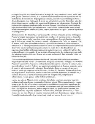 empregando apenas a coordenada que corre ao longo do comprimento do canudo, assim você
pode ignorar a dimensão circular. E se o canudo medisse um milionésimo de milionésimo de
milhonésimo de milionésimo de polegada de diâmetro, você absolutamente não perceberia a
dimensão circular. Essa é a imagem de corda que teóricos têm das extra-dimensões - elas são
altamente curvadas ou enrolads, em uma escala tão pequena que não as vemos. Em teoria das
cordas as dimensões extras são enroladas no que é chamado espaço interno, em oposição ao
espaço tridimensional que experimentamos na vida cotidiana. Como veremos, esses estados
internos não são apenas dimensões ocultas varrida para debaixo do tapete - elas têm significado
físico importante.
Além da questão das dimensões, a teoria das cordas sofria de uma outra questão embaraçosa:
Parecia haver pelo menos cinco teorias diferentes e milhões de maneiras como as dimensões
extras podiam ser enroladas para cima, o que era um embaraço de possibilidades para aqueles
que defendem que a teoria das cordas era a teoria exclusiva de tudo. Então, por volta de 1994,
as pessoas começaram a descobrir dualidades - que diferentes teorias de cordas e maneiras
diferentes de se enrolar para cima as dimensões extras são simplesmente maneiras diferentes de
descrever o mesmo fenômeno em quatro dimensões. Além disso, eles descobriram que
supergravidade também está relacionada com as outras teorias neste sentido. Os teóricos das
cordas estão agora convencidos de que as cinco diferentes teorias das cordas e supergravidade
são apenas abordagens diferentes de uma teoria mais fundamental, dada uma delas válida em
diferentes situações.
Essa teoria mais fundamental é chamada teoria-M, conforme mencionamos anteriormente.
Ninguém parece saber o que o "M" representa, mas pode ser "mestre", "milagre", ou "mistério".
Parece ser todos os três. As pessoas ainda estão tentando decifrar a natureza da teoria M, mas
isso pode não ser possível. Pode ser que a expectativa tradicional do físico de uma única teoria
da natureza seja insustentável, e não existe fórmula única. Pode ser que para descrever o
universo, temos que empregar teorias diferentes em situações diferentes. Cada teoria pode ter
sua própria versão da realidade, mas de acordo com o realismo dependente de modelo, isto é
aceitável desde que as teorias estejam de acordo em suas previsões, sempre que se
sobreponham, ou seja, quando ambas podem ser aplicadas.
Mesmo que a teoria-M exista como uma única formulação ou apenas como uma rede, nós
conhecemos algumas de suas propriedades. Primeiro, a teoria-M tem onze dimensões espaço-
tempo, e não dez. Os teóricos das cordas suspeitavam há muito tempo que a previsão de dez
dimensões precisava ser ajustada, e trabalhos recentes mostraram que uma dimensão de fato
tinha sido esquecida. Além disso, a teoria-M pode conter não apenas cordas vibrantes, mas
também partículas em ponto, membranas bidimensionais, bolhas tri-dimensionais, e outros
objetos que são mais difíceis de imaginar e ocupam ainda mais dimensões do espaço, até nove.
Esses objetos são chamados de p-branas (onde p vale um número de zero a nove).
 