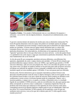 Canudos e Linhas - Um canudo é bidimensional, mas se o seu diâmetro for pequeno o
suficiente - ou se ele for visto de alguma distância - ele parecerá ser unidimensional, como
uma linha.
E que tal o enorme número de maneiras de enrolar para cima as dimensões minúsculas? Na
teoria M aquelas dimensões extras de espaço não podem ser enroladas apenas de qualquer
maneira. A matemática da teoria restringe a maneira pela qual as dimensões do espaço interno
podem ser enroladas. A forma exata do espaço interno determina tanto os valores das
constantes físicas, tais como a carga do elétron, quanto a natureza das interações entre
partículas elementares. Em outras palavras, ela determina as leis aparentes da natureza. Por
"aparente" queremos dizer as leis que observamos em nosso universo - as leis das quatro forças
e os parâmetros tais como massa e carga que caracterizam as partículas elementares. Mas as leis
mais fundamentais são as da Teoria-M.
As leis da teoria-M, por conseguinte, permitem universos diferentes, com diferentes leis
aparentes, dependendo de como o espaço interno está enrolado. A Teoria-M tem soluções que
permitem diferentes espaços internos, talvez até 10500, o que significa que permite a 10.500
universos diferentes, cada um com suas próprias leis. Para se ter uma idéia de quantos ou o que
seja, pense nisso: Se alguns ser pudesse analisar as leis previstas para cada um desses universos
em apenas um milésimo de segundo e tivesse começado a trabalhar nele no big bang, neste
momento aquele ser teria estudado apenas 1.020 deles. E isso sem pausas para um cafezinho.
Séculos atrás, Newton demonstrou que as equações matemáticas podiam fornecer uma
descrição assombrosamente exata de como os objetos interagem, tanto na terra quanto no céu.
Os cientistas foram levados a crer que o futuro do universo inteiro poderia ser definido se nós
soubéssemos a teoria correta e tivéssemo bastante poder de computação. Depois, veio a
incerteza quântica, o espaço curvo, os quarks, as cordas, e dimensões extra, e o resultado
líquido do seu trabalho é 10500 universos, cada um com diferentes leis, das quais apenas uma
delas corresponde ao universo como o conhecemos. A esperança original dos físicos de
produzir uma teoria única que explicasse as leis aparentes de nosso universo como única
conseqüência possível de algumas hipóteses simples pode ter que ser abandonada. Onde isso
nos deixa? Se a teoria-M permite 10.500 conjuntos de leis aparentes, como foi que nós
acabamos neste universo, com as leis que são evidentes para nós? E sobre aqueles outros
mundos possíveis?
 