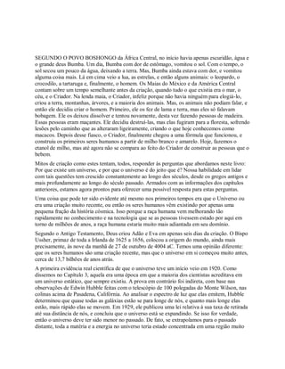 SEGUNDO O POVO BOSHONGO da África Central, no início havia apenas escuridão, água e
o grande deus Bumba. Um dia, Bumba com dor de estômago, vomitou o sol. Com o tempo, o
sol secou um pouco da água, deixando a terra. Mas, Bumba ainda estava com dor, e vomitou
alguma coisa mais. Lá em cima veio a lua, as estrelas, e então alguns animais: o leopardo, o
crocodilo, a tartaruga e, finalmente, o homem. Os Maias do México e da América Central
contam sobre um tempo semelhante antes da criação, quando tudo o que existia era o mar, o
céu, e o Criador. Na lenda maia, o Criador, infeliz porque não havia ninguém para elogiá-lo,
criou a terra, montanhas, árvores, e a maioria dos animais. Mas, os animais não podiam falar, e
então ele decidiu criar o homem. Primeiro, ele os fez de lama e terra, mas eles só falavam
bobagem. Ele os deixou dissolver e tentou novamente, desta vez fazendo pessoas de madeira.
Essas pessoas eram maçantes. Ele decidiu destruí-las, mas elas fugiram para a floresta, sofrendo
lesões pelo caminho que as alteraram ligeiramente, criando o que hoje conhecemos como
macacos. Depois desse fiasco, o Criador, finalmente chegou a uma fórmula que funcionou, e
construiu os primeiros seres humanos a partir de milho branco e amarelo. Hoje, fazemos o
etanol de milho, mas até agora não se compara ao feito do Criador de construir as pessoas que o
bebem.
Mitos de criação como estes tentam, todos, responder às perguntas que abordamos neste livro:
Por que existe um universo, e por que o universo é do jeito que é? Nossa habilidade em lidar
com tais questões tem crescido constantemente ao longo dos séculos, desde os gregos antigos e
mais profundamente ao longo do século passado. Armados com as informações dos capítulos
anteriores, estamos agora prontos para oferecer uma possível resposta para estas perguntas.
Uma coisa que pode ter sido evidente até mesmo nos primeiros tempos era que o Universo ou
era uma criação muito recente, ou então os seres humanos vêm existindo por apenas uma
pequena fração da história cósmica. Isso porque a raça humana vem melhorando tão
rapidamente no conhecimento e na tecnologia que se as pessoas tivessem estado por aqui em
torno de milhões de anos, a raça humana estaria muito mais adiantada em seu domínio.
Segundo o Antigo Testamento, Deus criou Adão e Eva em apenas seis dias da criação. O Bispo
Ussher, primaz de toda a Irlanda de 1625 a 1656, colocou a origem do mundo, ainda mais
precisamente, às nove da manhã de 27 de outubro de 4004 aC. Temos uma opinião diferente:
que os seres humanos são uma criação recente, mas que o universo em si começou muito antes,
cerca de 13,7 bilhões de anos atrás.
A primeira evidência real científica de que o universo teve um início veio em 1920. Como
dissemos no Capítulo 3, aquela era uma época em que a maioria dos cientistas acreditava em
um universo estático, que sempre existiu. A prova em contrário foi indireta, com base nas
observações de Edwin Hubble feitas com o telescópio de 100 polegadas do Monte Wilson, nas
colinas acima de Pasadena, Califórnia. Ao analisar o espectro de luz que elas emitem, Hubble
determinou que quase todas as galáxias estão se para longe de nós, e quanto mais longe elas
estão, mais rápido elas se movem. Em 1929, ele publicou uma lei relativa à sua taxa de retirada
até sua distância de nós, e concluiu que o universo está se expandindo. Se isso for verdade,
então o universo deve ter sido menor no passado. De fato, se extrapolamos para o passado
distante, toda a matéria e a energia no universo teria estado concentrada em uma região muito
 