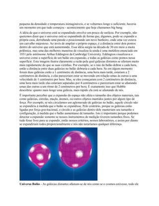 pequena da densidade e temperatura inimagináveis, e se voltarmos longe o suficiente, haveria
um momento em que tudo começou - acontecimento que hoje chamamos big bang.
A idéia de que o universo está se expandindo envolve um pouco de sutileza. Por exemplo, não
queremos dizer que o universo está se expandindo de forma que, digamos, pode-se expandir a
própria casa, derrubando uma parede e posicionando um novo banheiro, onde uma vez estava
um carvalho majestoso. Ao invés de ampliar o próprio espaço, é a distância entre dois pontos
dentro do universo que está aumentando. Essa idéia surgiu na década de 30 em meio a muita
polêmica, mas uma das melhores maneiras de visualiza-la ainda é uma metáfora enunciada em
1931 pelo astrônomo Arthur Eddington da Cambridge University. Eddington visualizava o
universo como a superfície de um balão em expansão, e todas as galáxias como pontos nessa
superfície. Esta imagem ilustra claramente a razão pela qual galáxias distantes se afastam muito
mais rapidamente do que as suas vizinhas. Por exemplo, se o raio do balão dobrar a cada hora,
então a distância entre duas galáxias no balão dobraria a cada hora. Se em algum momento
foram duas galáxias estão a 1 centímetro de distância, uma hora mais tarde, estariam a 2
centímetros de distância, e elas pareceriam estar se movendo em relação umas às outras a uma
velocidade de 1 centímetro por hora. Mas, se eles começaram com 2 centímetros de distância,
uma hora mais tarde elas estariam separadas por 4 centímetros e pareceriam estar se afastando
umas das outras a um ritmo de 2 centímetros por hora. É exatamente isso que Hubble
descobriu: quanto mais longe uma galáxia, mais rápido ela está se afastando de nós.
É importante perceber que a expansão do espaço não afeta o tamanho dos objetos materiais, tais
como galáxias, estrelas, maçãs, átomos, ou outros objetos mantidos juntos por algum tipo de
força. Por exemplo, se nós circulamos um aglomerado de galáxias no balão, aquele círculo não
se expandiria à medida que o balão se expandisse. Pelo contrário, porque as galáxias estão
ligadas por força gravitacional, o círculo e as galáxias dentro dele manteriam seu tamanho e
configuração, à medida que o balão aumentasse de tamanho. Isto é importante porque podemos
detectar a expansão somente se nossos instrumentos de medição tiverem tamanhos fixos. Se
tudo fosse livre para se expandir, então nossos critérios, nossos laboratórios, e assim por diante
se expandiriam todos proporcionalmente e nós não notaríamos qualquer diferença.
Universo Balão - As galáxias distantes afastam-se de nós como se o cosmos estivesse, todo ele
 