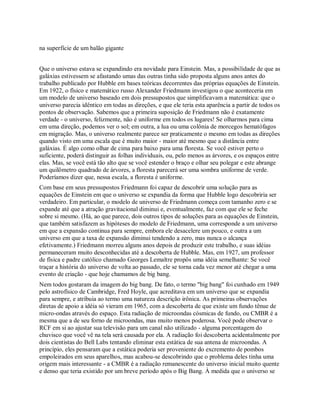 na superfície de um balão gigante
Que o universo estava se expandindo era novidade para Einstein. Mas, a possibilidade de que as
galáxias estivessem se afastando umas das outras tinha sido proposta alguns anos antes do
trabalho publicado por Hubble em bases teóricas decorrentes das próprias equações de Einstein.
Em 1922, o físico e matemático russo Alexander Friedmann investigou o que aconteceria em
um modelo de universo baseado em dois pressupostos que simplificavam a matemática: que o
universo parecia idêntico em todas as direções, e que ele teria esta aparência a partir de todos os
pontos de observação. Sabemos que a primeira suposição de Friedmann não é exatamente
verdade - o universo, felizmente, não é uniforme em todos os lugares! Se olharmos para cima
em uma direção, podemos ver o sol; em outra, a lua ou uma colônia de morcegos hematófagos
em migração. Mas, o universo realmente parece ser praticamente o mesmo em todas as direções
quando visto em uma escala que é muito maior - maior até mesmo que a distância entre
galáxias. É algo como olhar de cima para baixo para uma floresta. Se você estiver perto o
suficiente, poderá distinguir as folhas individuais, ou, pelo menos as árvores, e os espaços entre
elas. Mas, se você está tão alto que se você estender o braço e olhar seu polegar e este abrange
um quilômetro quadrado de árvores, a floresta parecerá ser uma sombra uniforme de verde.
Poderíamos dizer que, nessa escala, a floresta é uniforme.
Com base em seus pressupostos Friedmann foi capaz de descobrir uma solução para as
equações de Einstein em que o universo se expandia da forma que Hubble logo descobriria ser
verdadeiro. Em particular, o modelo de universo de Friedmann começa com tamanho zero e se
expande até que a atração gravitacional diminui e, eventualmente, faz com que ele se feche
sobre si mesmo. (Há, ao que parece, dois outros tipos de soluções para as equações de Einstein,
que também satisfazem as hipóteses do modelo de Friedmann, uma corresponde a um universo
em que a expansão continua para sempre, embora ele desacelere um pouco, e outra a um
universo em que a taxa de expansão diminui tendendo a zero, mas nunca o alcança
efetivamente.) Friedmann morreu alguns anos depois de produzir este trabalho, e suas idéias
permaneceram muito desconhecidas até a descoberta de Hubble. Mas, em 1927, um professor
de física e padre católico chamado Georges Lemaître propôs uma idéia semelhante: Se você
traçar a história do universo de volta ao passado, ele se torna cada vez menor até chegar a uma
evento de criação - que hoje chamamos de big bang.
Nem todos gostaram da imagem do big bang. De fato, o termo "big bang" foi cunhado em 1949
pelo astrofísico de Cambridge, Fred Hoyle, que acreditava em um universo que se expandia
para sempre, e atribuia ao termo uma natureza descrição irônica. As primeiras observações
diretas de apoio a idéia só vieram em 1965, com a descoberta de que existe um fundo tênue de
micro-ondas através do espaço. Esta radiação de microondas cósmicas de fundo, ou CMBR é a
mesma que a de seu forno de microondas, mas muito menos poderosa. Você pode observar o
RCF em si ao ajustar sua televisão para um canal não utilizado - alguma porcentagem do
chuvisco que você vê na tela será causada por ela. A radiação foi descoberta acidentalmente por
dois cientistas do Bell Labs tentando eliminar esta estática de sua antena de microondas. A
princípio, eles pensaram que a estática poderia ser proveniente do excremento de pombos
empoleirados em seus aparelhos, mas acabou-se descobrindo que o problema deles tinha uma
origem mais interessante - a CMBR é a radiação remanescente do universo inicial muito quente
e denso que teria existido por um breve período após o Big Bang. À medida que o universo se
 
