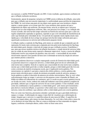 seu sucessor, o satélite WMAP lançado em 2001. Como resultado, agora estamos confiantes de
que a inflação realmente aconteceu.
Ironicamente, apesar de pequenas variações na CMBR serem evidências da inflação, uma razão
para que a inflação seja um conceito importante é a uniformidade quase perfeita da temperatura
da CMBR. Se você tornar uma parte de um objeto mais quente que seus arredores e depois
esperar, o ponto quente vai se tornar mais frio e seus arredores mais quentes até que a
temperatura do objeto seja uniforme. Da mesma forma, seria de se esperar que o universo
acabasse por ter uma temperatura uniforme. Mas, este processo leva tempo, e se a inflação não
tivesse ocorrido, não teria havido tempo suficiente na história do universo para que o calor em
regiões amplamente separadas se igualasse, supondo-se que a tal velocidade de transferência de
calor seja limitada pela velocidade da luz. Um período de expansão muito rápida (muito mais
rápida que a velocidade da luz) corrige isso porque teria havido tempo suficiente para que a
equalização acontecesse no universo pré-inflacionário pequeno inicial.
A inflação explica a explosão do Big Bang, pelo menos no sentido de que a expansão que ele
representa foi muito mais extrema que a expansão prevista pela teoria tradicional do big bang
da relatividade geral, durante o intervalo de tempo em que a inflação ocorreu. O problema é
que, para que nossos modelos teóricos da inflação funcionem, o estado inicial do universo tinha
que ser criado de uma forma muito especial e altamente improvável. Assim, a teoria da inflação
tradicionais resolve um conjunto de questões, mas cria outro - a necessidade de um estado
inicial muito especial. Essa questão da hora-zero é eliminada na teoria da criação do universo
que estamos prestes a descrever.
Já que não podemos descrever a criação empregando a teoria de Einstein da relatividade geral,
se quisermos descrever a origem do universo, a relatividade geral tem de ser substituída por
uma teoria mais completa. Seria de se esperar que a necessidade de uma teoria mais completa,
mesmo que a relatividade geral não se tenha rompido, porque a relatividade geral não leva em
conta a estrutura da matéria em pequena escala, que é regida pela teoria quântica. Nós
mencionamos no capítulo 4, que para a maioria dos efeitos práticos, a teoria quântica não
possui muita relevância para o estudo da estrutura em grande escala do universo, porque a
teoria quântica se aplica à descrição da natureza em escalas microscópicas. Mas, se você voltar
suficientemente longe no tempo, o universo era tão pequeno como o tamanho de Planck, um
bilhão de trilhões de trilhonésimo de centímetro, que é a escala na qual a teoria quântica tem de
ser levada em conta. Assim, embora nós ainda não tenhamos uma teoria quântica completa da
gravidade, sabemos que a origem do universo foi um evento quântico. Como resultado, assim
como nós combinamos a teoria quântica e a relatividade geral - pelo menos provisoriamente -
para derivar a teoria da inflação, se queremos voltar ainda mais e compreender a origem do
universo, temos de combinar o que sabemos sobre a relatividade geral com a teoria quântica.
Para ver como isso funciona, precisamos entender o princípio de que a gravidade deforma o
espaço e o tempo. A deformação do espaço é mais fácil de visualizar que a deformação do
tempo. Imagine que o universo é a superfície plana de uma mesa de bilhar. A superfície da
mesa é um espaço plano, pelo menos em duas dimensões. Se você rolar a bola sobre a mesa ela
vai se deslocar em uma linha reta. Mas se a mesa se deformar ou ficar amassada em alguns
lugares, conforme a ilustração abaixo, então a bola vai fazer uma curva.
 