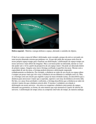 Dobra espacial - Matéria e energia dobram o espaço, alterando o caminho de objetos.
É fácil ver como a mesa de bilhar é deformada, neste exemplo, porque ela está se curvando em
uma terceira dimensão externa que podemos ver. Já que não pode dar um passo atrás fora de
nosso próprio espaço-tempo para visualizar sua deformação, a deformação do espaço-tempo em
nosso universo é mais difícil de imaginar. Mas a curvatura pode ser detectada, mesmo se você
não puder sair e vê-lo a partir da perspectiva de um espaço maior. Ela pode ser detectada dentro
do próprio espaço. Imagine uma micro-formiga confinada à superfície da mesa. Mesmo sem a
capacidade de sair da mesa, a formiga poderia detectar a deformação mapeando
cuidadosamente as distâncias. Por exemplo, a distância ao redor de um círculo no espaço plano
é sempre um pouco mais que três vezes a distância em seu diâmetro (o múltiplo real é π). Mas,
se a formiga corta um círculo que engloba o poço na mesa retratado acima, ele descobriria que a
distância para atravessar é maior que a esperada, superior a um terço da distância em torno dela.
De fato, se o poço fosse profundo o suficiente, a formiga descobriria que a distância ao redor do
círculo é menor do que a distância através dele. O mesmo é verdadeiro em relação à
deformação em nosso universo - ela estica ou comprime a distância entre pontos do espaço,
alterando sua geometria, ou forma, de uma maneira que seja mensurável a partir do interior do
universo. A deformação de tempo estica ou comprime intervalos de tempo, de maneira análoga.
 