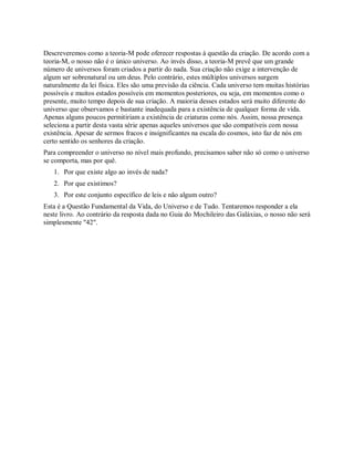 Descreveremos como a teoria-M pode oferecer respostas à questão da criação. De acordo com a
teoria-M, o nosso não é o único universo. Ao invés disso, a teoria-M prevê que um grande
número de universos foram criados a partir do nada. Sua criação não exige a intervenção de
algum ser sobrenatural ou um deus. Pelo contrário, estes múltiplos universos surgem
naturalmente da lei física. Eles são uma previsão da ciência. Cada universo tem muitas histórias
possíveis e muitos estados possíveis em momentos posteriores, ou seja, em momentos como o
presente, muito tempo depois de sua criação. A maioria desses estados será muito diferente do
universo que observamos e bastante inadequada para a existência de qualquer forma de vida.
Apenas alguns poucos permitiriam a existência de criaturas como nós. Assim, nossa presença
seleciona a partir desta vasta série apenas aqueles universos que são compatíveis com nossa
existência. Apesar de sermos fracos e insignificantes na escala do cosmos, isto faz de nós em
certo sentido os senhores da criação.
Para compreender o universo no nível mais profundo, precisamos saber não só como o universo
se comporta, mas por quê.
1. Por que existe algo ao invés de nada?
2. Por que existimos?
3. Por este conjunto específico de leis e não algum outro?
Esta é a Questão Fundamental da Vida, do Universo e de Tudo. Tentaremos responder a ela
neste livro. Ao contrário da resposta dada no Guia do Mochileiro das Galáxias, o nosso não será
simplesmente "42".
 