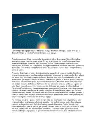 Deformaçao do espaço-tempo - Matéria e energia deformam o tempo e fazem com que a
dimensão tempo se "misture" com as dimensões do espaço.
Armado com essas idéias, vamos voltar à questão do início do universo. Nós podemos falar
separadamente de espaço e tempo, como fizenos neste debate, em situações que envolvem
baixas velocidades e gravidade fraca. Em geral, porém, tempo e espaço podem se tornar
entrelaçados, e assim o seu alongamento e compressão também envolvem uma certa quantidade
de mistura. Essa mistura é importante no início do Universo e a chave para a compreensão do
início do tempo.
A questão do começo do tempo é um pouco como a questão da borda do mundo. Quando as
pessoas pensavam que o mundo era plano, pode se ter perguntado se o mar transbordava sobre a
sua borda. Isso foi testado experimentalmente: Pode-se ir ao redor do mundo e não cair. O
problema do que acontece na orla do mundo foi resolvido quando as pessoas perceberam que o
mundo não era uma chapa plana, mas uma superfície curva. O tempo, no entanto, parecia ser
um modelo moderno de ferrovia. Se tivesse havido um início, teria que ter havido alguém (ou
seja, Deus) para colocar os trens em movimento. Embora a teoria geral da relatividade de
Einstein unificasse tempo e espaço como espaço-tempo e envolvesse uma certa mistura espaço
e tempo, este ainda era diferente do espaço, e nenhum deles tinha um começo e um fim, mas
continuavam para sempre. No entanto, uma vez que adicionamos os efeitos da teoria quântica à
teoria da relatividade, em casos extremos a deformação pode ocorrer de tal forma grande que o
tempo se comporta como outra dimensão do espaço.
No início do universo - quando o universo era pequeno o suficiente para ser governado tanto
pela relatividade geral quanto pela teoria quântica - havia efetivamente quatro dimensões de
espaço e nenhuma de tempo. Isso significa que, quando falamos do "início" do universo,
estamos evitando a questão sutil de que quando olhamos para trás em direção ao universo muito
inicial, o tempo como nós o conhecemos não existe! Temos de aceitar que nossas idéias
comuns de tempo e espaço não se aplicam ao universo em seu início. Isso está além de nossa
 