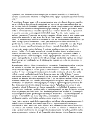experiência, mas não além da nossa imaginação, ou da nossa matemática. Se no início do
universo todas as quatro dimensões se comportam como espaço, o que acontece com o início do
tempo?
A constatação de que o tempo pode se comportar como uma outra direção do espaço significa
que se pode livrar do problema do tempo tendo um começo, de maneira semelhante à de que
nos livramos da borda do mundo. Suponhamos que o início do universo era como o Pólo Sul da
Terra, com graus de latitude desempenhando o papel do tempo. À medida que se move para o
norte, os círculos de latitude constante, representando o tamanho do universo, se expandiriam.
O universo começaria como um ponto no Pólo Sul, mas o Pólo Sul é muito parecido com
qualquer outro ponto. Perguntar o que aconteceu antes do início do universo seria uma pergunta
sem sentido, porque não há nada ao sul do pólo sul. Neste quadro o espaço-tempo não tem
limite - as mesmas leis da natureza se sustentam no Pólo Sul assim como em outros lugares. De
forma análoga, quando combinamos a teoria geral da relatividade com a teoria quântica, a
questão do que aconteceu antes do início do universo torna-se sem sentido. Essa idéia de que
histórias devem ser superfícies fechadas sem limites é chamada de condição sem-limite.
No correr dos séculos, muitos, incluindo Aristóteles, acreditavam que o universo deve ter
sempre existido, a fim de evitar a questão de como ele foi criado. Outros acreditavam que o
universo teve um começo, e usavam isso como um argumento para a existência de Deus. A
constatação de que o tempo se comporta como o espaço apresenta uma nova alternativa. Ela
remove a antiga objeção de o universo ter tido um começo, mas também significa que o início
do universo era governado pelas leis da ciência, e não precisam ser postas em movimento por
algum deus.
Se a origem do universo foi um evento quântico, este deve ser descrito com precisão pela soma
das histórias de Feynman. Para aplicar a teoria quântica ao universo inteiro - onde os
observadores fazem parte do sistema que está sendo observado - no entanto, é complicado. No
Capítulo 4, vimos como as partículas de matéria disparadas contra uma tela com duas fenda
poderia produzir padrões de interferência, do mesmo modo que ondas de água. Feynman
mostrou que isso acontece porque uma partícula não tem uma única história. Isto é, enquanto se
move de seu ponto de partida até algum ponto final B, ela não tem um caminho definido, mas,
ao mesmo tempo, toma cada caminho possível ligando os dois pontos. Deste ponto de vista, a
interferência não é nenhuma surpresa porque, por exemplo, a partícula pode viajar através das
duas fendas ao mesmo tempo, e interferir consigo mesma. Aplicado ao movimento de uma
partícula, o método de Feynman nos diz que para calcular a probabilidade de qualquer ponto
final particular, precisamos considerar todas as histórias possíveis que a partícula poderia seguir
desde seu ponto de partida até ponto final. Também é possível usar métodos de Feynman para
calcular as probabilidades quânticas para observações do universo. Se eles forem aplicados ao
universo como um todo, não existe um ponto A, assim somamos todas as histórias que
satisfazem a condição sem-limite e acabamos com o universo que vemos hoje.
Nesta visão, o universo surgiu de forma espontânea, partindo de todas as maneiras possíveis. A
maioria destes corresponde a outros universos. Embora alguns desses universos sejam
semelhantes ao nosso, a maioria é muito diferente. Eles não são diferentes apenas em detalhes,
tais como se Elvis realmente morreu jovem, ou se os nabos são comidos na sobremesa, mas, ao
invés, eles diferem até mesmo em suas aparentes leis da natureza. Na verdade, existem muitos
universos com muitos conjuntos de leis físicas diferentes. Algumas pessoas fazem um grande
 