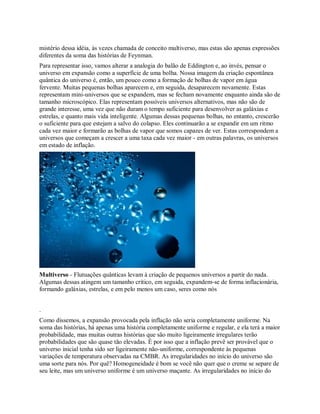 mistério dessa idéia, às vezes chamada de conceito multiverso, mas estas são apenas expressões
diferentes da soma das histórias de Feynman.
Para representar isso, vamos alterar a analogia do balão de Eddington e, ao invés, pensar o
universo em expansão como a superfície de uma bolha. Nossa imagem da criação espontânea
quântica do universo é, então, um pouco como a formação de bolhas de vapor em água
fervente. Muitas pequenas bolhas aparecem e, em seguida, desaparecem novamente. Estas
representam mini-universos que se expandem, mas se fecham novamente enquanto ainda são de
tamanho microscópico. Elas representam possíveis universos alternativos, mas não são de
grande interesse, uma vez que não duram o tempo suficiente para desenvolver as galáxias e
estrelas, e quanto mais vida inteligente. Algumas dessas pequenas bolhas, no entanto, crescerão
o suficiente para que estejam a salvo do colapso. Eles continuarão a se expandir em um ritmo
cada vez maior e formarão as bolhas de vapor que somos capazes de ver. Estas correspondem a
universos que começam a crescer a uma taxa cada vez maior - em outras palavras, os universos
em estado de inflação.
Multiverso - Flutuações quânticas levam à criação de pequenos universos a partir do nada.
Algumas dessas atingem um tamanho crítico, em seguida, expandem-se de forma inflacionária,
formando galáxias, estrelas, e em pelo menos um caso, seres como nós
.
Como dissemos, a expansão provocada pela inflação não seria completamente uniforme. Na
soma das histórias, há apenas uma história completamente uniforme e regular, e ela terá a maior
probabilidade, mas muitas outras histórias que são muito ligeiramente irregulares terão
probabilidades que são quase tão elevadas. É por isso que a inflação prevê ser provável que o
universo inicial tenha sido ser ligeiramente não-uniforme, correspondente às pequenas
variações de temperatura observadas na CMBR. As irregularidades no início do universo são
uma sorte para nós. Por quê? Homogeneidade é bom se você não quer que o creme se separe de
seu leite, mas um universo uniforme é um universo maçante. As irregularidades no início do
 