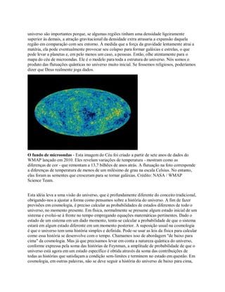 universo são importantes porque, se algumas regiões tinham uma densidade ligeiramente
superior às demais, a atração gravitacional da densidade extra atrasaria a expansão daquela
região em comparação com seu entorno. À medida que a força da gravidade lentamente atrai a
matéria, ela pode eventualmente provocar seu colapso para formar galáxias e estrelas, o que
pode levar a planetas e, em pelo menos um caso, a pessoas. Então, olhe atentamente para o
mapa do céu de microondas. Ele é o modelo para toda a estrutura do universo. Nós somos o
produto das flutuações quânticas no universo muito inicial. Se fossemos religiosos, poderíamos
dizer que Deus realmente joga dados.
O fundo de microondas - Esta imagem do Céu foi criado a partir de sete anos de dados do
WMAP lançado em 2010. Eles revelam variações de temperatura - mostram como as
diferenças de cor - que remontam a 13,7 bilhões de anos atrás. A flutuação na foto corresponde
a diferenças de temperatura de menos de um milésimo de grau na escala Celsius. No entanto,
elas foram as sementes que cresceram para se tornar galáxias. Crédito: NASA / WMAP
Science Team.
Esta idéia leva a uma visão do universo, que é profundamente diferente do conceito tradicional,
obrigando-nos a ajustar a forma como pensamos sobre a história do universo. A fim de fazer
previsões em cosmologia, é preciso calcular as probabilidades de estados diferentes de todo o
universo, no momento presente. Em física, normalmente se presume algum estado inicial de um
sistema e evolui-se à frente no tempo empregando equações matemáticas pertinentes. Dado o
estado de um sistema em um dado momento, tenta-se calcular a probabilidade de que o sistema
estará em algum estado diferente em um momento posterior. A suposição usual na cosmologia
é que o universo tem uma história simples e definida. Pode-se usar as leis da física para calcular
como essa história se desenvolve com o tempo. Chamamos isso de abordagem "de baixo para
cima" da cosmologia. Mas já que precisamos levar em conta a natureza quântica do universo,
conforme expressa pela soma das histórias de Feynman, a amplitude de probabilidade de que o
universo está agora em um estado específico é obtida através da soma das contribuições de
todas as histórias que satisfaçam a condição sem-limites e terminem no estado em questão. Em
cosmologia, em outras palavras, não se deve seguir a história do universo de baixo para cima,
 