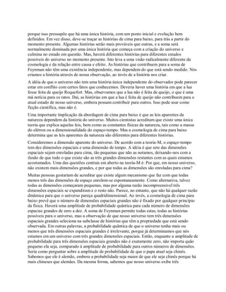 porque isso pressupõe que há uma única história, com um ponto inicial e evolução bem
definidos. Em vez disso, deve-se traçar as histórias de cima para baixo, para trás a partir do
momento presente. Algumas histórias serão mais prováveis que outras, e a soma será
normalmente dominada por uma única história que começa com a criação do universo e
culmina no estado em questão. Mas, haverá diferentes histórias para diferentes estados
possíveis do universo no momento presente. Isto leva a uma visão radicalmente diferente da
cosmologia e da relação entre causa e efeito. As histórias que contribuem para a soma de
Feynman não têm uma existência independente, mas dependem do que está sendo medido. Nós
criamos a história através de nossa observação, ao invés de a história nos criar.
A idéia de que o universo não tem uma história única independente do observador pode parecer
estar em conflito com certos fatos que conhecemos. Deveria haver uma história em que a lua
fosse feita de queijo Roquefort. Mas, observamos que a lua não é feita de queijo, o que é uma
má notícia para os ratos. Daí, as histórias em que a lua é feita de queijo não contribuem para o
atual estado de nosso universo, embora possam contribuir para outros. Isso pode soar como
ficção científica, mas não é.
Uma importante implicação da abordagem de cima para baixo é que as leis aparentes da
natureza dependem da história do universo. Muitos cientistas acreditam que existe uma única
teoria que explica aquelas leis, bem como as constantes físicas da natureza, tais como a massa
do elétron ou a dimensionalidade do espaço-tempo. Mas a cosmologia de cima para baixo
determina que as leis aparentes da natureza são diferentes para diferentes histórias.
Consideremos a dimensão aparente do universo. De acordo com a teoria-M, o espaço-tempo
tem dez dimensões espaciais e uma dimensão de tempo. A idéia é que sete das dimensões
espaciais sejam enroladas para cima, tão pequenas que não as notamos, deixando-nos com a
ilusão de que tudo o que existe são as três grandes dimensões restantes com as quais estamos
acostumados. Uma das questões centrais em aberto na teoria-M é: Por que, em nosso universo,
não existem mais dimensões grandes, e por que todas as dimensões são enroladas para cima?
Muitas pessoas gostariam de acreditar que existe algum mecanismo que faz com que todas
menos três das dimensões de espaço enrolem-se espontaneamente. Como alternativa, talvez
todas as dimensões começaram pequenas, mas por alguma razão incompreensível três
dimensões espaciais se expandiram e o resto não. Parece, no entanto, que não há qualquer razão
dinâmica para que o universo pareça quadridimensional. Ao invés, a cosmologia de cima para
baixo prevê que o número de dimensões espaciais grandes não é fixado por qualquer princípio
da física. Haverá uma amplitude de probabilidade quântica para cada número de dimensões
espacias grandes de zero a dez. A soma de Feynman permite todas estas, todas as histórias
possíveis para o universo, mas a observação de que nosso universo tem três dimensões
espaciais grandes seleciona na subclasse de histórias que têm a propriedade que está sendo
observada. Em outras palavras, a probabilidade quântica de que o universo tenha mais ou
menos que três dimensões espaciais grandes é irrelevante, porque já determinamos que nós
estamos em um universo com três grandes dimensões espaciais. Então, enquanto a amplitude de
probabilidade para três dimensões espaciais grandes não é exatamente zero, não importa quão
pequeno ela seja, comparado à amplitude de probabilidade para outros números de dimensões.
Seria como perguntar sobre a amplitude de probabilidade de que o papa atual seja chinês.
Sabemos que ele é alemão, embora a probabilidade seja maior de que ele seja chinês porque há
mais chineses que alemães. Da mesma forma, sabemos que nosso universo exibe três
 