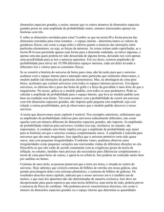 dimensões espaciais grandes, e assim, mesmo que os outros números de dimensões espaciais
grandes possa ter uma amplitude de probabilidade maior, estamos interessados apenas em
histórias com três.
E sobre as dimensões enroladas para cima? Lembre-se que na teoria-M a forma precisa das
dimensões enroladas para cima restantes - o espaço interno - determina tantos os valores de
grandezas físicas, tais como a carga sobre o elétron quanto a natureza das interações entre
partículas elementares, ou seja, as forças da natureza. As coisas teriam saido caprichadas, se a
teoria-M tivesse permitido apenas uma forma para a dimensão ondulada, ou talvez algumas, e
apenas uma das quais poderia ter sido descartada de alguma forma, deixando-nos com apenas
uma possibilidade para as leis a natureza aparentes. Em vez disso, existem amplitudes de
probabilidade para talvez até 10.500 diferentes espaços internos, cada um deles levando a
diferentes leis e valores para as constantes físicas.
Se se constrói a história do universo de baixo para cima, não há razão para que o universo
acabasse com o espaço interno para a interação entre partículas que realmente observamos, o
modelo padrão (de interações de partículas elementares). Mas, na abordagem de cima para
baixo, aceitamos que existam universos com todos os espaços internos possíveis. Em alguns
universos, os elétrons têm o peso das bolas de golfe e a força da gravidade é mais forte do que o
magnetismo. No nosso, aplica-se o modelo padrão, com todos os seus parâmetros. Pode-se
calcular a amplitude de probabilidade para o espaço interno, que leva ao modelo padrão com
base na condição sem-limite. Tal como acontece com a probabilidade de existir um universo
com três dimensões espaciais grandes, não importa quão pequena esta amplitude seja com
relação a outras possibilidades, pois já observamos que o modelo padrão descreve o nosso
universo.
A teoria que descrevemos neste capítulo é testável. Nos exemplos anteriores, enfatizamos que
as amplitudes de probabilidade relativas para universos radicalmente diferentes, tais como
aqueles com um número diferente de dimensões espaciais grandes, não importa. As amplitudes
de probabilidade relativas para universos vizinhos (ou seja, similares), no entanto, são
importantes. A condição sem-limite implica em que a amplitude de probabilidade seja maior
para as histórias em que o universo começa completamente suave. A amplitude é reduzida para
universos que são mais irregulares. Isso significa que o universo primitivo teria sido quase
suave, mas com pequenas irregularidades. Conforme vimos, podemos observar estas
irregularidades como pequenas variações nas microondas vindas de diferentes direções no céu.
Descobriu-se que elas estão de acordo exatamente com as exigências gerais da teoria da
inflação; no entanto, medidas mais precisas são necessárias para diferenciar completamente a
teoria de cima para baixo de outras, e apoiá-la ou refutá-la. Isto poderia ser realizado muito bem
por satélites no futuro.
Centenas de anos atrás, as pessoas pensavam que a terra era única, e situada no centro do
universo. Hoje sabemos que existem centenas de bilhões de estrelas em nossa galáxia, uma
grande porcentagem delas com sistemas planetários, e centenas de bilhões de galáxias. Os
resultados descritos neste capítulo, indicam que o nosso universo em si é também um de
muitos, e que suas leis aparentes não são determinadas de maneira exclusiva. Isso deve ser
decepcionante para quem esperava que uma teoria definitiva, uma teoria de tudo, poderia prever
a natureza da física do cotidiano. Não podemos prever características discretas, tais como o
número de dimensões espaciais grandes ou o espaço interno que determina as quantidades
 