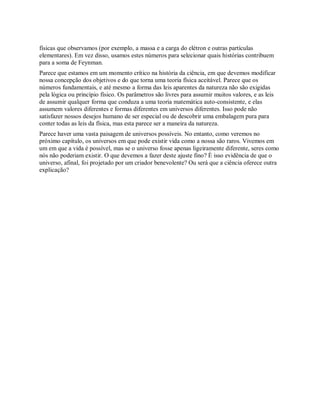físicas que observamos (por exemplo, a massa e a carga do elétron e outras partículas
elementares). Em vez disso, usamos estes números para selecionar quais histórias contribuem
para a soma de Feynman.
Parece que estamos em um momento crítico na história da ciência, em que devemos modificar
nossa concepção dos objetivos e do que torna uma teoria física aceitável. Parece que os
números fundamentais, e até mesmo a forma das leis aparentes da natureza não são exigidas
pela lógica ou princípio físico. Os parâmetros são livres para assumir muitos valores, e as leis
de assumir qualquer forma que conduza a uma teoria matemática auto-consistente, e elas
assumem valores diferentes e formas diferentes em universos diferentes. Isso pode não
satisfazer nossos desejos humano de ser especial ou de descobrir uma embalagem pura para
conter todas as leis da física, mas esta parece ser a maneira da natureza.
Parece haver uma vasta paisagem de universos possíveis. No entanto, como veremos no
próximo capítulo, os universos em que pode existir vida como a nossa são raros. Vivemos em
um em que a vida é possível, mas se o universo fosse apenas ligeiramente diferente, seres como
nós não poderiam existir. O que devemos a fazer deste ajuste fino? É isso evidência de que o
universo, afinal, foi projetado por um criador benevolente? Ou será que a ciência oferece outra
explicação?
 