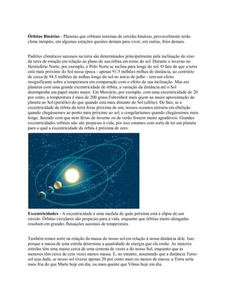 Órbitas Binárias - Planetas que orbitam sistemas de estrelas binárias, provavelmente terão
clima inóspito, em algumas estações quentes demais para viver, em outras, frios demais.
Padrões climáticos sazonais na terra são determinados principalmente pela inclinação do eixo
da terra de rotação em relação ao plano de sua órbita em torno do sol. Durante o inverno no
Hemisfério Norte, por exemplo, o Pólo Norte se inclina para longe do sol. O fato de que a terra
está mais próximo do Sol nessa época - apenas 91.5 milhões milhas de distância, ao contrário
de cerca de 94.5 milhões de milhas longe do sol no início de julho - tem um efeito
insignificante sobre a temperatura em comparação com o efeito de sua inclinação. Mas em
planetas com uma grande excentricidade de órbita, a variação da distância até o Sol
desempenha um papel muito maior. Em Mercúrio, por exemplo, com uma excentricidade de 20
por cento, a temperatura é mais de 200 graus Fahrenheit mais quent na maior aproximação do
planeta ao Sol (periélio) do que quando está mais distante do Sol (afélio). De fato, se a
excentricidade da órbita da terra fosse próxima de um, nossos oceanos entraria em ebulição
quando chegássemos ao ponto mais próximo ao sol, e congelaríamos quando chegássemos mais
longe, fazendo com que nem férias de inverno ou de verão fossem muito agradáveis. Grandes
excentricidades orbitais não são propícias à vida, por isso estamos com sorte de ter um planeta
para o qual a excentricidade da órbita é próxima de zero.
Excentricidades - A excentricidade é uma medida de quão próxima está a elipse de um
círculo. Órbitas circulares são propícias para a vida, enquanto que órbitas muito alongadas
resultam em grandes flutuações sazonais de temperatura.
Também temos sorte na relação da massa do nosso sol em relação à nossa distância dele. Isso
porque a massa de uma estrela determina a quantidade de energia que ela emite. As maiores
estrelas têm uma massa cerca de uma centena de vezes a do nosso Sol, enquanto que as
menores têm cerca de cem vezes menos massa. E, no entanto, assumindo que a distância Terra-
sol seja dada, se nosso sol tivesse apenas 20 por cento mais ou menos de massa, a Terra seria
mais fria do que Marte hoje em dia, ou mais quente que Vênus hoje em dia.
 