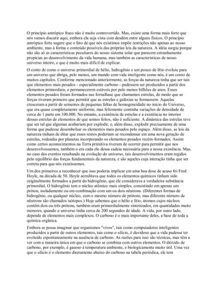 O princípio antrópico fraco não é muito controvertido. Mas, existe uma forma mais forte que
nós vamos discutir aqui, embora ela seja vista com desdém entre alguns físicos. O princípio
antrópico forte sugere que o fato de que nós existimos impõe restrições não apenas ao nosso
ambiente, mas à forma e conteúdo possíveis das próprias leis da natureza. A idéia surgiu porque
não são só as características peculiares do nosso sistema solar que parecem estranhamente
propícias ao desenvolvimento da vida humana, mas também as características de nosso
universo inteiro, e que é muito mais difícil de explicar.
O conto de como o universo primordial de hélio, hidrogênio e um pouco de lítio evoluiu para
um universo que abriga, pelo menos, um mundo com vida inteligente como nós, é um conto de
muitos capítulos. Conforme mencionado anteriormente, as forças da natureza tinha que ser tais
que elementos mais pesados - especialmente carbono - pudessem ser produzidos a partir dos
elementos primordiais, e permanecerem estáveis por pelo menos bilhões de anos. Esses
elementos pesados foram formados nas fornalhase que chamamos estrelas, de modo que as
forças tiveram primeiro que permitir que as estrelas e galáxias se formassem. Aquelas
cresceram a partir de sementes de pequenas faltas de homogeneidade no início do Universo,
que era quase completamente uniforme, mas felizmente continha variações de densidade de
cerca de 1 parte em 100.000. No entanto, a existência de estrelas e a existência no interior
dessas estrelas de elementos de que somos feitos, não é suficiente. A dinâmica das estrelas teve
que ser tal que algumas acabariam por explodir, e, além disso, explodir precisamente de uma
forma que pudesse desembolsar os elementos mais pesados pelo espaço. Além disso, as leis da
natureza tinham de ditar que esses restos poderiam se recondensar em uma nova geração de
estrelas, rodeadas por planetas incorporando os elementos pesados recém-formados. Assim
como certos acontecimentos na Terra primitiva tiveram de ocorrer para permitir que nos
desenvolvessemos, também o era cada elo dessa cadeia necessária para a nossa existência. Mas,
no caso dos eventos resultando na evolução do universo, tais desenvolvimentos eram regidos
pelo equilíbrio das forças fundamentais da natureza, e são aqueles cuja interação tinha que ser
correta para que nós existíssemos.
Um dos primeiros a reconhecer que isso poderia implicar em uma boa dose de acaso foi Fred
Hoyle, na década de 50. Hoyle acreditava que todos os elementos químicos tinham sido
originalmente formados a partir do hidrogênio, que ele considerava a verdadeira substância
primordial. O hidrogênio tem o núcleo atômico mais simples, consistindo em apenas um
próton, isoladamente ou em combinação com um ou dois nêutrons. (Diferentes formas de
hidrogênio, ou qualquer núcleo, com o mesmo número de prótons, mas diferente número de
nêutrons são chamados isótopos.) Hoje sabemos que o hélio e lítio, átomos cujos núcleos
contêm dois ou três prótons, também eram primordialmente sintetizados, em quantidades muito
menores, quando o universo tinha cerca de 200 segundos de idade. A vida, por outro lado,
depende de elementos mais complexos. O carbono é o mais importante deles, a base de toda a
química orgânica.
Embora se possa imaginar que organismos "vivos", tais como computadores inteligentes
produzidos a partir de outros elementos, tais como o silício, é duvidoso que a vida pudesse ter
evoluído espontaneamente na ausência de carbono. As razões para isso são técnicas, mas têm a
ver com a maneira única em que o carbono se combina com outros elementos. O dióxido de
carbono, por exemplo, é gasoso à temperatura ambiente, e biologicamente muito útil. Uma vez
que o silício é o elemento diretamente abaixo do carbono na tabela periódica, ele tem
 
