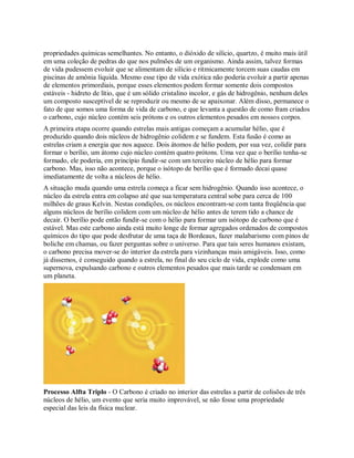 propriedades químicas semelhantes. No entanto, o dióxido de silício, quartzo, é muito mais útil
em uma coleção de pedras do que nos pulmões de um organismo. Ainda assim, talvez formas
de vida pudessem evoluir que se alimentam de silício e ritmicamente torcem suas caudas em
piscinas de amônia líquida. Mesmo esse tipo de vida exótica não poderia evoluir a partir apenas
de elementos primordiais, porque esses elementos podem formar somente dois compostos
estáveis - hidreto de lítio, que é um sólido cristalino incolor, e gás de hidrogênio, nenhum deles
um composto susceptível de se reproduzir ou mesmo de se apaixonar. Além disso, permanece o
fato de que somos uma forma de vida de carbono, e que levanta a questão de como fram criados
o carbono, cujo núcleo contém seis prótons e os outros elementos pesados em nossos corpos.
A primeira etapa ocorre quando estrelas mais antigas começam a acumular hélio, que é
produzido quando dois núcleos de hidrogênio colidem e se fundem. Esta fusão é como as
estrelas criam a energia que nos aquece. Dois átomos de hélio podem, por sua vez, colidir para
formar o berílio, um átomo cujo núcleo contém quatro prótons. Uma vez que o berílio tenha-se
formado, ele poderia, em princípio fundir-se com um terceiro núcleo de hélio para formar
carbono. Mas, isso não acontece, porque o isótopo de berílio que é formado decai quase
imediatamente de volta a núcleos de hélio.
A situação muda quando uma estrela começa a ficar sem hidrogênio. Quando isso acontece, o
núcleo da estrela entra em colapso até que sua temperatura central sobe para cerca de 100
milhões de graus Kelvin. Nestas condições, os núcleos encontram-se com tanta freqüência que
alguns núcleos de berílio colidem com um núcleo de hélio antes de terem tido a chance de
decair. O berílio pode então fundir-se com o hélio para formar um isótopo de carbono que é
estável. Mas este carbono ainda está muito longe de formar agregados ordenados de compostos
químicos do tipo que pode desfrutar de uma taça de Bordeaux, fazer malabarismo com pinos de
boliche em chamas, ou fazer perguntas sobre o universo. Para que tais seres humanos existam,
o carbono precisa mover-se do interior da estrela para vizinhanças mais amigáveis. Isso, como
já dissemos, é conseguido quando a estrela, no final do seu ciclo de vida, explode como uma
supernova, expulsando carbono e outros elementos pesados que mais tarde se condensam em
um planeta.
Processo Alfta Triplo - O Carbono é criado no interior das estrelas a partir de colisões de três
núcleos de hélio, um evento que seria muito improvável, se não fosse uma propriedade
especial das leis da física nuclear.
 