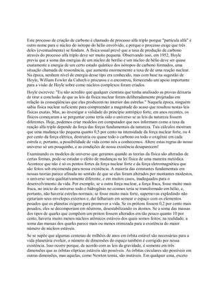 Este processo de criação de carbono é chamado de processo alfa triplo porque "partícula alfa" é
outro nome para o núcleo do isótopo do hélio envolvido, e porque o processo exige que três
deles (eventualmente) se fundam. A física usual prevê que a taxa de produção de carbono
através do processo alfa triplo deve ser muito pequena. Observando isso, em 1952, Hoyle
previu que a soma das energias de um núcleo de berílio e um núcleo de hélio deve ser quase
exatamente a energia de um certo estado quântico dos isótopos de carbono formados, uma
situação chamada de ressonância, que aumenta enormemente a taxa de de uma reação nuclear.
Na época, nenhum nível de energia desse tipo era conhecido, mas com base na sugestão de
Hoyle, William Fowler da Caltech o procurou e o encontrou, fornecendo um apoio importante
para a visão de Hoyle sobre como núcleos complexos foram criados.
Hoyle escreveu: "Eu não acredito que qualquer cientista que tenha analisado as provas deixaria
de tirar a conclusão de que as leis da física nuclear foram deliberadamente projetadas em
relação às conseqüências que elas produzem no interior das estrelas." Naquela época, ninguém
sabia física nuclear suficiente para compreender a magnitude do acaso que resultou nestas leis
físicas exatas. Mas, ao investigar a validade do princípio antrópico forte, em anos recentes, os
físicos começaram a se perguntar como teria sido o universo se as leis da natureza fossem
diferentes. Hoje, podemos criar modelos em computador que nos informam como a taxa da
reação alfa triplo depende da força das forças fundamentais da natureza. Tais cálculos mostram
que uma mudança tão pequena quanto 0,5 por cento na intensidade da força nuclear forte, ou 4
por cento da força elétrica, destruiria ou quase todo o carbono ou todo o oxigênio em cada
estrela e, portanto, a possibilidade de vida como nós a conhecemos. Altere estas regras do nosso
universo só um pouquinho, e as condições de nossa existência desaparecem!
Examinando os modelos de universo que geramos quando as teorias da física são alteradas de
certas formas, pode-se estudar o efeito de mudanças na lei física de uma maneira metódica.
Acontece que não é só os pontos fortes da força nuclear forte e da força eletromagnética que
são feitos sob encomenda para nossa existência. A maioria das constantes fundamentais em
nossas teorias parece afinada no sentido de que se elas foram alterados por montantes modestos,
o universo seria qualitativamente diferente, e em muitos casos, inadequados para o
desenvolvimento da vida. Por exemplo, se a outra força nuclear, a força fraca, fosse muito mais
fraca, no início do universo todo o hidrogênio no cosmos teria se transformado em hélio, e,
portanto, não haveria estrelas normais; se fosse muito mais forte, supernovas explodindo não
ejetariam seus envelopes externos e, daí falhariam em semear o espaço com os elementos
pesados que os planetas exigem para promover a vida. Se os prótons fossem 0,2 por cento mais
pesados, eles se decomporiam em nêutrons, desestabilizando os átomos. Se a soma das massas
dos tipos de quarks que compõem um próton fossem alterados em tão pouco quanto 10 por
cento, haveria muito menos núcleos atômicos estáveis dos quais somos feitos; na realidade, a
soma das massas dos quarks parece mais ou menos otimizada para a existência do maior
número de núcleos estáveis.
Se se supõe que algumas centenas de milhões de anos em órbita estável são necessárias para a
vida planetária evoluir, o número de dimensões do espaço também é corrigido por nossa
existência. Isso ocorre porque, de acordo com as leis da gravidade, é somente em três
dimensões que as órbitas elípticas estáveis são possíveis. As órbitas circulares são possíveis em
outras dimensões, mas aquelas, como Newton temia, são instáveis. Em qualquer uma, exceto
 