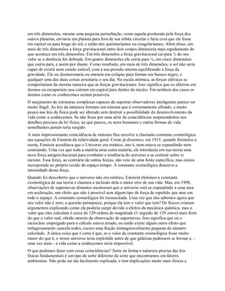 em três dimensões, mesmo uma pequena perturbação, como aquela produzida pela força dos
outros planetas, enviaria um planeta para fora de sua órbita circular e faria com que ele fosse
em espiral ou para longe do sol, e então nós queimaríamos ou congelaríamos. Além disso, em
mais de três dimensões a força gravitacional entre dois corpos diminuiria mais rapidamente do
que acontece em três dimensões. Em três dimensões a força gravitacional cai para ¼ do seu
valor se a distância for dobrada. Em quatro dimensões ela cairia para ⅛, em cinco dimensões
que cairia para, e assim por diante. Como resultado, em mais de três dimensões, o sol não seria
capaz de existir num estado estável, com a sua pressão interna equilibrando a força da
gravidade. Ele ou desmoronaria ou entraria em colapso para formar um buraco negro, e
qualquer uma das duas coisas arruinaria o seu dia. Na escala atômica, as forças elétricas se
comportariam da mesma maneira que as forças gravitacionais. Isso significa que os elétrons em
átomos ou escapariam oou cairiam em espiral para dentro do núcleo. Em nenhum dos casos os
átomos como os conhecemos seriam possíveis.
O surgimento de estruturas complexas capazes de suportar observadores inteligentes parece ser
muito frágil. As leis da natureza formam um sistema que é extremamente afinado, e muito
pouco nas leis da física pode ser alterado sem destruir a possibilidade do desenvolvimento da
vida como a conhecemos. Se não fosse por uma série de coincidências surpreendentes nos
detalhes precisos da lei física, ao que parece, os seres humanos e outras formas de vida
semelhantes jamais teria surgido.
A mais impressionante coincidência de sintonia fina envolve a chamada constante cosmológica
nas equações de Einstein da relatividade geral. Como já dissemos, em 1915, quando formulou a
teoria, Einstein acreditava que o Universo era estático, isto é, nem estava se expandindo nem
contraindo. Uma vez que toda a matéria atrai outra matéria, ele introduziu em sua teoria uma
nova força antigravitacional para combater a tendência do universo a se contrair sobre si
mesmo. Essa força, ao contrário de outras forças, não veio de uma fonte específica, mas estava
incorporada no próprio tecido do espaço-tempo. A constante cosmológica descreve a
intensidade dessa força.
Quando foi descoberto que o universo não era estático, Einstein eliminou a constante
cosmológica de sua teoria e chamou a inclusão dela o maior erro de sua vida. Mas, em 1998,
observações de supernovas distantes mostraram que o universo está se expandindo a uma taxa
em aceleração, um efeito que não é possível sem algum tipo de força de repulsão que atue em
todo o espaço. A constante cosmológica foi ressuscitada. Uma vez que nós sabemos agora que
seu valor não é zero, a questão permanece, porque ela tem o valor que tem? Os físicos criaram
argumentos explicando como ela poderia surgir devido a efeitos da mecânica quântica, mas o
valor que eles calculam é cerca de 120 ordens de magnitude (1 seguido de 120 zeros) mais forte
do que o valor real, obtido através da observação de supernovas. Isso significa que ou o
raciocínio empregado para o cálculo estava errado, ou então existe algum outro efeito que
milagrosamente cancela todos, exceto uma fração inimaginavelmente pequena do número
calculado. A única coisa que é certa é que, se o valor da constante cosmológica fosse muito
maior do que é, o nosso universo teria explodido antes de que galáxias pudessem se formar e, -
uma vez mais - a vida como a conhecemos seria impossível.
O que podemos fazer com essas coincidências? Sorte na forma e natureza precisa das leis
físicas fundamentais é um tipo de sorte diferente da sorte que encontramos em fatores
ambientais. Não pode ser tão facilmente explicada, e tem implicações muito mais físicas e
 