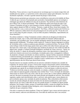 filosóficas. Nosso universo e suas leis parecem ter um design que é ao mesmo tempo feito sob
medida para nos apoiar e, se quisermos existir, deixa pouco espaço para alterações. Isso não é
facilmente explicado, e levanta a questão natural de porque é dessa forma.
Muitas pessoas gostariam que usássemos essas coincidências como prova do trabalho de Deus.
A idéia de que o universo foi projetado para acomodar a humanidade aparece em teologias e
mitologias que datam de milhares de anos até ao presente. Nas narrativas mito-históricas do
povo Maya Vuh, os deuses proclamam: "Não receberemos glória nem honra de tudo o que
criamos e formamos até que os seres humanos existem, dotados de sensibilidade." Um texto
típico egípcio datado de 2000, aC declara, "Homens, o gado de Deus, foram bem tratados. Ele
[o deus sol] fez o céu e a terra em seu benefício". Na China, o filósofo taoísta Lieh-Yü K'ou (c.
400 aC) expressou a idéia através de uma personagem em um conto que diz: "O céu faz com
que os cinco tipos de grãos cresçam, e traz as tribos de penas e barbatanas, especialmente em
nosso benefício."
Na cultura ocidental, o Antigo Testamento contém a idéia de um desígnio providencial na
história da criação, mas a visão cristã tradicional também foi bastante influenciada por
Aristóteles, que acreditava que "em um mundo inteligente natural que funciona de acordo com
algum projeto deliberado." O teólogo cristão medieval, Tomás de Aquino empregava as idéias
de Aristóteles sobre a ordem na natureza para defender a existência de Deus. No século XVIII,
outro teólogo cristão foi tão longe quanto dizer que as lebres têm rabos brancos para que seja
fácil para nós a atirar nelas. Uma ilustração mais moderna do ponto de vista cristão foi dado há
alguns anos, quando o Cardeal Christoph Schönborn, arcebispo de Viena, escreveu: "Agora, no
início do século 21, diante de afirmações científicas como o neo-darwinismo e a hipótese do
multiverso [muitos universos] em cosmologia, inventados para evitar a esmagadora evidência
de propósito e desígnio encontrados na ciência moderna, a Igreja Católica novamente defenderá
a natureza humana, proclamando que o desígnio imanente na natureza é real." Em cosmologia,
a esmagadora evidência de propósito e desígnio à qual o cardeal estava se referindo é o
aperfeiçoamento das leis físicas que descrevemos acima.
O ponto decisivo na rejeição científico de um universo centrado no homem era o modelo de
Copérnico do sistema solar, em que a Terra já não ocupava uma posição central. Ironicamente,
a visão de mundo do próprio Copérnico era antropomórfica, até o ponto de que ele nos conforta
salientando que, apesar de seu modelo heliocêntrico, a Terra está quase o centro do universo:
"Embora [a terra] não esteja no centro do mundo, no entanto, a distância [até aquele centro] é
como nada em especial quando comparada à das estrelas fixas." Com a invenção do telescópio,
observações no século XVII, tais como o fato de que o nosso não é o único planeta orbitado por
uma lua, deu peso ao princípio de que não temos posição privilegiada no universo. Nos séculos
seguintes, quanto mais descobríamos sobre o universo, mais parecia que o nosso planeta era
provavelmente apenas uma variedade do jardim de planetas. Mas a descoberta relativamente
recente de extrema afinação de muitas de tantas leis da natureza poderia levar, pelo menos
alguns de nós, de volta à velha ideia de que este grande projeto é o trabalho de algum grande
projetista. Nos Estados Unidos, porque a Constituição proíbe o ensino da religião nas escolas,
esse tipo de idéia é chamado design inteligente, com o entendimento não declarado, mas
implícito de que o projetista é Deus.
Esta não é a resposta da ciência moderna. Vimos no Capítulo 5 que o nosso universo parece ser
um entre muitos, cada um com diferentes leis. Essa idéia do multiverso não é um conceito
 