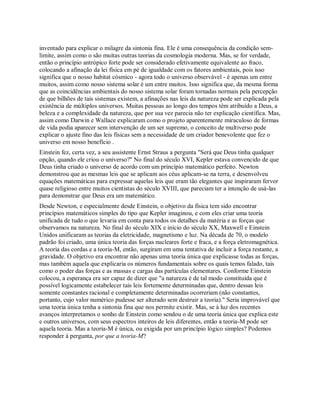 inventado para explicar o milagre da sintonia fina. Ele é uma consequência da condição sem-
limite, assim como o são muitas outras teorias da cosmologia moderna. Mas, se for verdade,
então o princípio antrópico forte pode ser considerado efetivamente equivalente ao fraco,
colocando a afinação da lei física em pé de igualdade com os fatores ambientais, pois isso
significa que o nosso habitat cósmico - agora todo o universo observável - é apenas um entre
muitos, assim como nosso sistema solar é um entre muitos. Isso significa que, da mesma forma
que as coincidências ambientais do nosso sistema solar foram tornadas normais pela percepção
de que bilhões de tais sistemas existem, a afinações nas leis da natureza pode ser explicada pela
existência de múltiplos universos. Muitas pessoas ao longo dos tempos têm atribuído a Deus, a
beleza e a complexidade da natureza, que por sua vez parecia não ter explicação científica. Mas,
assim como Darwin e Wallace explicaram como o projeto aparentemente miraculoso de formas
de vida podia aparecer sem intervenção de um ser supremo, o conceito de multiverso pode
explicar o ajuste fino das leis físicas sem a necessidade de um criador benevolente que fez o
universo em nosso benefício .
Einstein fez, certa vez, a seu assistente Ernst Straus a pergunta "Será que Deus tinha qualquer
opção, quando ele criou o universo?" No final do século XVI, Kepler estava convencido de que
Deus tinha criado o universo de acordo com um princípio matemático perfeito. Newton
demonstrou que as mesmas leis que se aplicam aos céus aplicam-se na terra, e desenvolveu
equações matemáticas para expressar aquelas leis que eram tão elegantes que inspiraram fervor
quase religioso entre muitos cientistas do século XVIII, que pareciam ter a intenção de usá-las
para demonstrar que Deus era um matemático.
Desde Newton, e especialmente desde Einstein, o objetivo da física tem sido encontrar
princípios matemáticos simples do tipo que Kepler imaginou, e com eles criar uma teoria
unificada de tudo o que levaria em conta para todos os detalhes da matéria e as forças que
observamos na natureza. No final do século XIX e início do século XX, Maxwell e Einstein
Unidos unificaram as teorias da eletricidade, magnetismo e luz. Na década de 70, o modelo
padrão foi criado, uma única teoria das forças nucleares forte e fraca, e a força eletromagnética.
A teoria das cordas e a teoria-M, então, surgiram em uma tentativa de incluir a força restante, a
gravidade. O objetivo era encontrar não apenas uma teoria única que explicasse todas as forças,
mas também aquela que explicaria os números fundamentais sobre os quais temos falado, tais
como o poder das forças e as massas e cargas das partículas elementares. Conforme Einstein
colocou, a esperança era ser capaz de dizer que "a natureza é de tal modo constituída que é
possível logicamente estabelecer tais leis fortemente determinadas que, dentro dessas leis
somente constantes racional e completamente determinadas ocorreriam (não constantes,
portanto, cujo valor numérico pudesse ser alterado sem destruir a teoria)." Seria improvável que
uma teoria única tenha a sintonia fina que nos permite existir. Mas, se à luz dos recentes
avanços interpretamos o sonho de Einstein como sendou o de uma teoria única que explica este
e outros universos, com seus espectros inteiros de leis diferentes, então a teoria-M pode ser
aquela teoria. Mas a teoria-M é única, ou exigida por um princípio lógico simples? Podemos
responder à pergunta, por que a teoria-M?
 