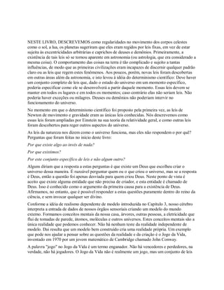 NESTE LIVRO, DESCREVEMOS como regularidades no movimento dos corpos celestes
como o sol, a lua, os planetas sugeriram que eles eram regidos por leis fixas, em vez de estar
sujeita às excentricidades arbitrárias e caprichos de deuses e demônios. Primeiramente, a
existência de tais leis só se tornou aparente em astronomia (ou astrologia, que era considerado a
mesma coisa). O comportamento das coisas na terra é tão complicado e sujeito a tantas
influências, de modo que as primeiras civilizações eram incapazes de discernir qualquer padrão
claro ou as leis que regem estes fenômenos. Aos poucos, porém, novas leis foram descobertas
em outras áreas além da astronomia, e isto levou à idéia do determinismo científico: Deve haver
um conjunto completo de leis que, dado o estado do universo em um momento específico,
poderia especificar como ele se desenvolverá a partir daquele momento. Essas leis devem se
manter em todos os lugares e em todos os momentos; caso contrário elas não seriam leis. Não
poderia haver exceções ou milagres. Deuses ou demônios não poderiam intervir no
funcionamento do universo.
No momento em que o determinismo científico foi proposto pela primeira vez, as leis de
Newton de movimento e gravidade eram as únicas leis conhecidas. Nós descrevemos como
essas leis foram ampliadas por Einstein na sua teoria da relatividade geral, e como outras leis
foram descobertos para reger outros aspectos do universo.
As leis da natureza nos dizem como o universo funciona, mas eles não respondem o por quê?
Perguntas que foram feitas no início deste livro:
Por que existe algo ao invés de nada?
Por que existimos?
Por este conjunto específico de leis e não algum outro?
Alguns diriam que a resposta a estas perguntas é que existe um Deus que escolheu criar o
universo dessa maneira. É razoável perguntar quem ou o que criou o universo, mas se a resposta
é Deus, então a questão foi apenas desviada para quem criou Deus. Neste ponto de vista é
aceito que existe alguma entidade que não precisa de criador, e esta entidade é chamado de
Deus. Isso é conhecido como o argumento da primeira causa para a existência de Deus.
Afirmamos, no entanto, que é possível responder a estas questões puramente dentro do reino da
ciência, e sem invocar qualquer ser divino.
Conforme a idéia de realismo dependente de modelo introduzida no Capítulo 3, nosso cérebro
interpreta a entrada de dados de nossos órgãos sensoriais criando um modelo do mundo
externo. Formamos conceitos mentais da nossa casa, árvores, outras pessoas, a eletricidade que
flui de tomadas de parede, átomos, moléculas e outros universos. Estes conceitos mentais são a
única realidade que podemos conhecer. Não há nenhum teste da realidade independente de
modelo. Dai resulta que um modelo bem construído cria uma realidade própria. Um exemplo
que pode nos ajudar a pensar sobre as questões da realidade e da criação é o Jogo da Vida,
inventado em 1970 por um jovem matemático de Cambridge chamado John Conway.
A palavra "jogo" no Jogo da Vida é um termo enganador. Não há vencedores e perdedores, na
verdade, não há jogadores. O Jogo da Vida não é realmente um jogo, mas um conjunto de leis
 