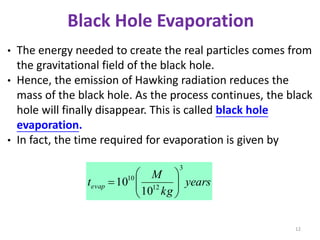 12
• The energy needed to create the real particles comes from
the gravitational field of the black hole.
• Hence, the emission of Hawking radiation reduces the
mass of the black hole. As the process continues, the black
hole will finally disappear. This is called black hole
evaporation.
• In fact, the time required for evaporation is given by
years
kg
M
tevap
3
12
10
10
10 






Black Hole Evaporation
 