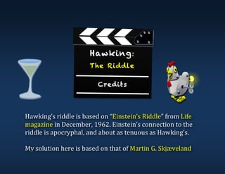 Hawking:
The Riddle
Credits
Hawking’s	riddle	is	based	on	“Einstein’s	Riddle”	from	Life	
magazine	in	December,	1962.	Einstein’s	connection	to	the	
riddle	is	apocryphal,	and	about	as	tenuous	as	Hawking’s.	
	
My	solution	here	is	based	on	that	of	Martin	G.	Skjæveland	
	
	
 