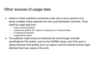 Other sources of usage data
● Authors or their publishers sometimes make one or more versions of an
ebook available online separate from the usual distribution channels. There
might be usage data from:
○ author’s personal website
○ a self-service platform like Figshare, Academia.edu, or ResearchGate
○ an institutional repository
○ a digital library system
● The publisher might choose to distribute the work through channels
specifically for OA content, such as the OAPEN Library, and if the work is
openly licensed, third parties such as Unglue.it and the Internet Archive might
distribute their own copies of the work.
 