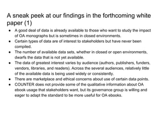 A sneak peek at our findings in the forthcoming white
paper (1)
● A good deal of data is already available to those who want to study the impact
of OA monographs but is sometimes in closed environments.
● Certain types of data are of interest to stakeholders but have never been
compiled.
● The number of available data sets, whether in closed or open environments,
dwarfs the data that is not yet available.
● The data of greatest interest varies by audience (authors, publishers, funders,
vendors, libraries, and readers). Across the several audiences, relatively little
of the available data is being used widely or consistently.
● There are marketplace and ethical concerns about use of certain data points.
● COUNTER does not provide some of the qualitative information about OA
ebook usage that stakeholders want, but its governance group is willing and
eager to adapt the standard to be more useful for OA ebooks.
 