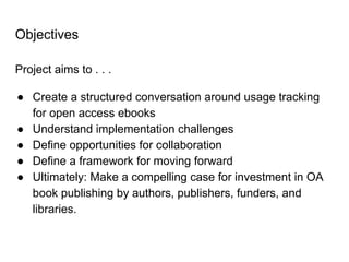Objectives
Project aims to . . .
● Create a structured conversation around usage tracking
for open access ebooks
● Understand implementation challenges
● Define opportunities for collaboration
● Define a framework for moving forward
● Ultimately: Make a compelling case for investment in OA
book publishing by authors, publishers, funders, and
libraries.
 