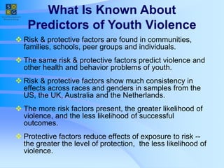 What Is Known About
Predictors of Youth Violence
 Risk & protective factors are found in communities,
families, schools, peer groups and individuals.
 The same risk & protective factors predict violence and
other health and behavior problems of youth.
 Risk & protective factors show much consistency in
effects across races and genders in samples from the
US, the UK, Australia and the Netherlands.
 The more risk factors present, the greater likelihood of
violence, and the less likelihood of successful
outcomes.
 Protective factors reduce effects of exposure to risk --
the greater the level of protection, the less likelihood of
violence.
 