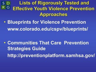 Lists of Rigorously Tested and
Effective Youth Violence Prevention
Approaches
• Blueprints for Violence Prevention
www.colorado.edu/cspv/blueprints/
• Communities That Care Prevention
Strategies Guide
http://preventionplatform.samhsa.gov/
 