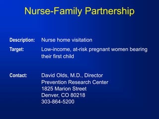 Nurse-Family Partnership
Description: Nurse home visitation
Target: Low-income, at-risk pregnant women bearing
their first child
Contact: David Olds, M.D., Director
Prevention Research Center
1825 Marion Street
Denver, CO 80218
303-864-5200
 