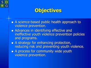 Objectives
 A science-based public health approach to
violence prevention.
 Advances in identifying effective and
ineffective youth violence prevention policies
and programs.
 A strategy for enhancing protection,
reducing risk and preventing youth violence.
 A process for community wide youth
violence prevention.
 