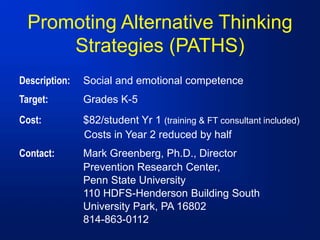 Promoting Alternative Thinking
Strategies (PATHS)
Description: Social and emotional competence
Target: Grades K-5
Cost: $82/student Yr 1 (training & FT consultant included)
Costs in Year 2 reduced by half
Contact: Mark Greenberg, Ph.D., Director
Prevention Research Center,
Penn State University
110 HDFS-Henderson Building South
University Park, PA 16802
814-863-0112
 