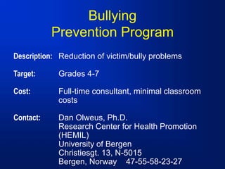 Bullying
Prevention Program
Description: Reduction of victim/bully problems
Target: Grades 4-7
Cost: Full-time consultant, minimal classroom
costs
Contact: Dan Olweus, Ph.D.
Research Center for Health Promotion
(HEMIL)
University of Bergen
Christiesgt. 13, N-5015
Bergen, Norway 47-55-58-23-27
 