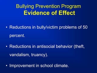 Bullying Prevention Program
Evidence of Effect
• Reductions in bully/victim problems of 50
percent.
• Reductions in antisocial behavior (theft,
vandalism, truancy).
• Improvement in school climate.
 