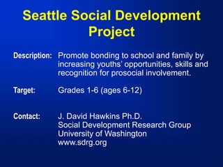 Seattle Social Development
Project
Description: Promote bonding to school and family by
increasing youths’ opportunities, skills and
recognition for prosocial involvement.
Target: Grades 1-6 (ages 6-12)
Contact: J. David Hawkins Ph.D.
Social Development Research Group
University of Washington
www.sdrg.org
 