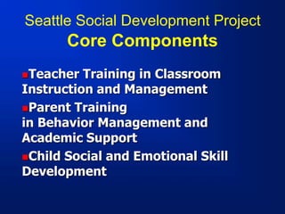 Seattle Social Development Project
Core Components
Teacher Training in Classroom
Instruction and Management
Parent Training
in Behavior Management and
Academic Support
Child Social and Emotional Skill
Development
 