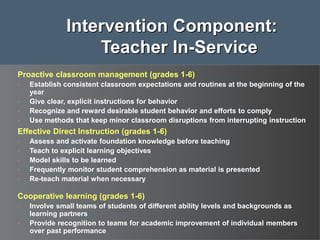Proactive classroom management (grades 1-6)
• Establish consistent classroom expectations and routines at the beginning of the
year
• Give clear, explicit instructions for behavior
• Recognize and reward desirable student behavior and efforts to comply
• Use methods that keep minor classroom disruptions from interrupting instruction
Effective Direct Instruction (grades 1-6)
• Assess and activate foundation knowledge before teaching
• Teach to explicit learning objectives
• Model skills to be learned
• Frequently monitor student comprehension as material is presented
• Re-teach material when necessary
Cooperative learning (grades 1-6)
• Involve small teams of students of different ability levels and backgrounds as
learning partners
• Provide recognition to teams for academic improvement of individual members
over past performance
Intervention Component:
Teacher In-Service
 