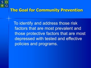 The Goal for Community Prevention
To identify and address those risk
factors that are most prevalent and
those protective factors that are most
depressed with tested and effective
policies and programs.
 