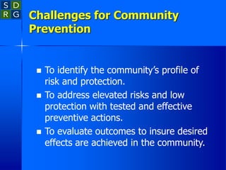 Challenges for Community
Prevention
 To identify the community’s profile of
risk and protection.
 To address elevated risks and low
protection with tested and effective
preventive actions.
 To evaluate outcomes to insure desired
effects are achieved in the community.
 