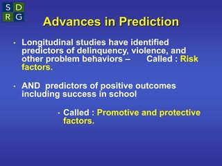 Advances in Prediction
• Longitudinal studies have identified
predictors of delinquency, violence, and
other problem behaviors – Called : Risk
factors.
• AND predictors of positive outcomes
including success in school
• Called : Promotive and protective
factors.
 