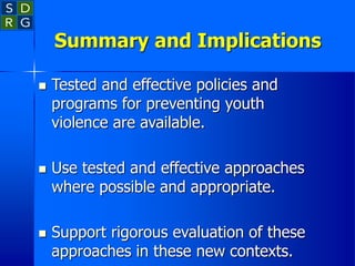 Summary and Implications
 Tested and effective policies and
programs for preventing youth
violence are available.
 Use tested and effective approaches
where possible and appropriate.
 Support rigorous evaluation of these
approaches in these new contexts.
 