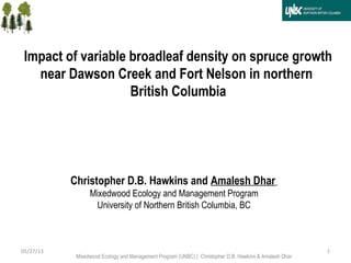 105/27/13
Christopher D.B. Hawkins and Amalesh Dhar
Mixedwood Ecology and Management Program
University of Northern British Columbia, BC
Impact of variable broadleaf density on spruce growth
near Dawson Creek and Fort Nelson in northern
British Columbia
Mixedwood Ecology and Management Program (UNBC) | Christopher D.B. Hawkins & Amalesh Dhar
 