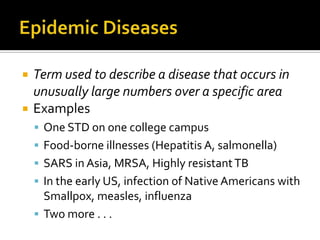    Term used to describe a disease that occurs in
    unusually large numbers over a specific area
   Examples
     One STD on one college campus
     Food-borne illnesses (Hepatitis A, salmonella)
     SARS in Asia, MRSA, Highly resistant TB
     In the early US, infection of Native Americans with
      Smallpox, measles, influenza
     Two more . . .
 