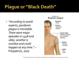    “According to world
    experts, pandemic
    plague is inevitable.
    There were major
    episodes in 1348 and
    1665: another is
    overdue and could
    happen at any time.” –
    Fitzpatrick, 2007
               Image obtained search of Bubonic Plague from http://search.creativecommons.org
 